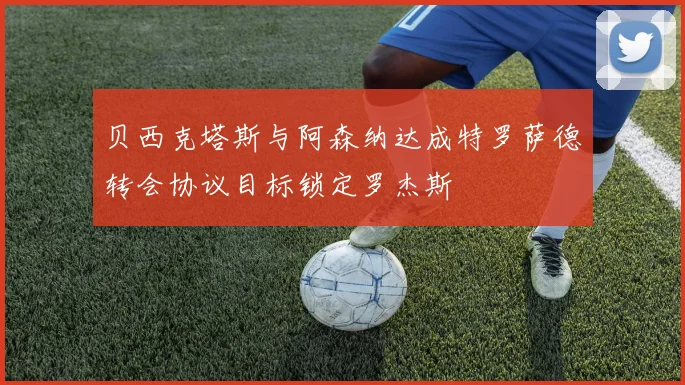 贝西克塔斯与阿森纳达成特罗萨德转会协议目标锁定罗杰斯