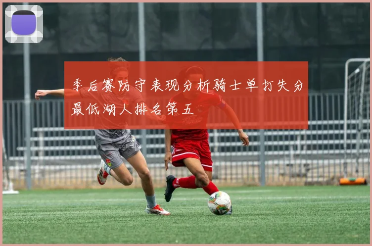 季后赛防守表现分析骑士单打失分最低湖人排名第五