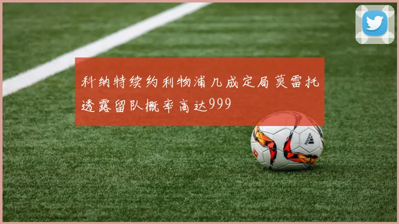 科纳特续约利物浦几成定局莫雷托透露留队概率高达999