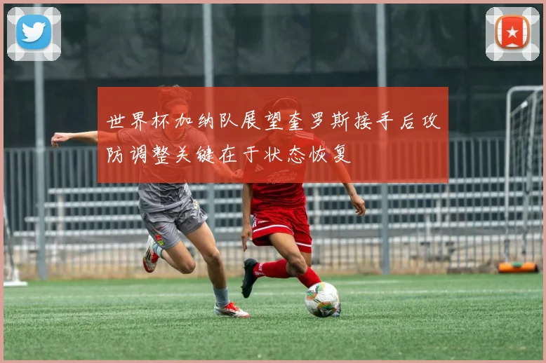 世界杯加纳队展望奎罗斯接手后攻防调整关键在于状态恢复