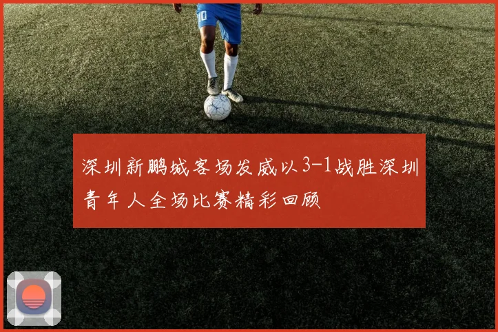 深圳新鹏城客场发威以3-1战胜深圳青年人全场比赛精彩回顾
