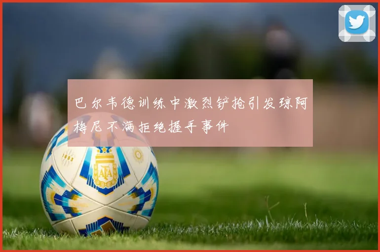 巴尔韦德训练中激烈铲抢引发琼阿梅尼不满拒绝握手事件