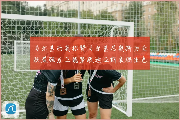 马尔基西奥称赞马尔基尼奥斯为全欧最强后卫能紧跟迪亚斯表现出色