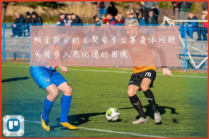 帕金斯分析东契奇季后赛身体问题或将步入恩比德的困境