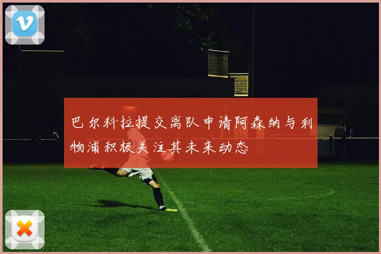 巴尔科拉提交离队申请阿森纳与利物浦积极关注其未来动态