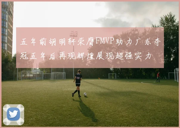 五年前胡明轩荣膺FMVP助力广东夺冠五年后再现辉煌展现超强实力