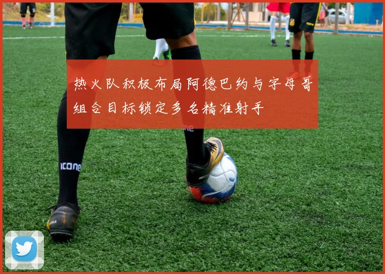 热火队积极布局阿德巴约与字母哥组合目标锁定多名精准射手