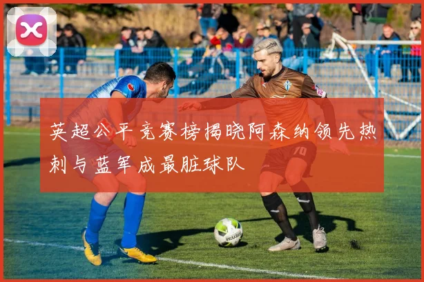 英超公平竞赛榜揭晓阿森纳领先热刺与蓝军成最脏球队