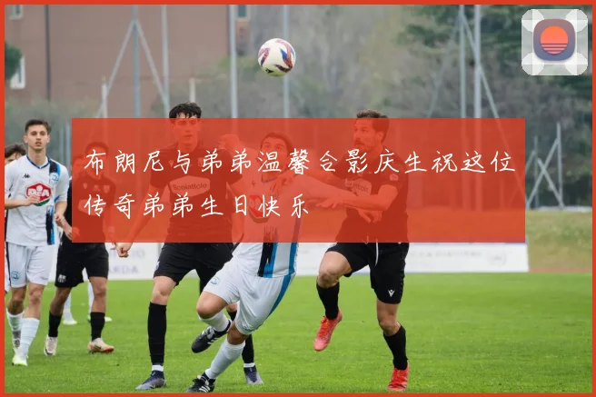 布朗尼与弟弟温馨合影庆生祝这位传奇弟弟生日快乐