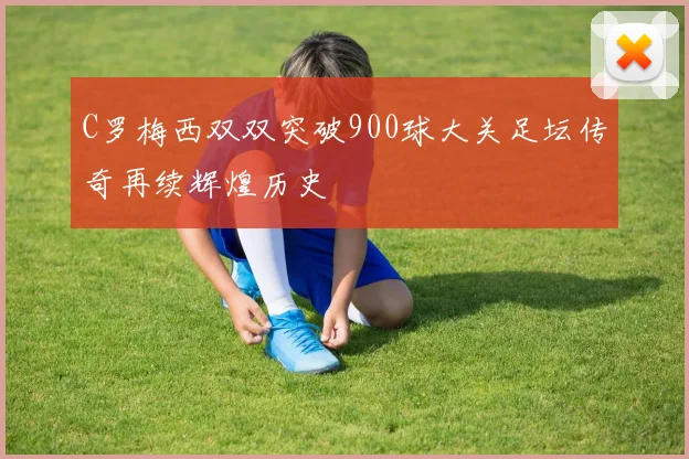 C罗梅西双双突破900球大关足坛传奇再续辉煌历史