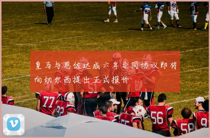 皇马与恩佐达成六年合同协议即将向切尔西提出正式报价