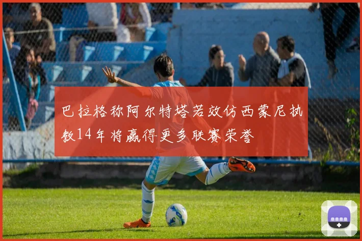 巴拉格称阿尔特塔若效仿西蒙尼执教14年将赢得更多联赛荣誉