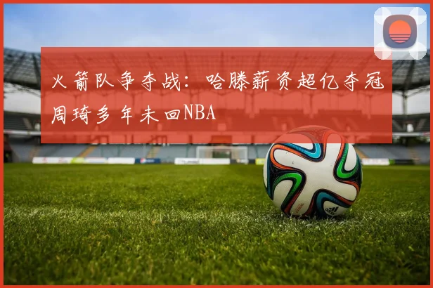 火箭队争夺战：哈滕薪资超亿夺冠周琦多年未回NBA