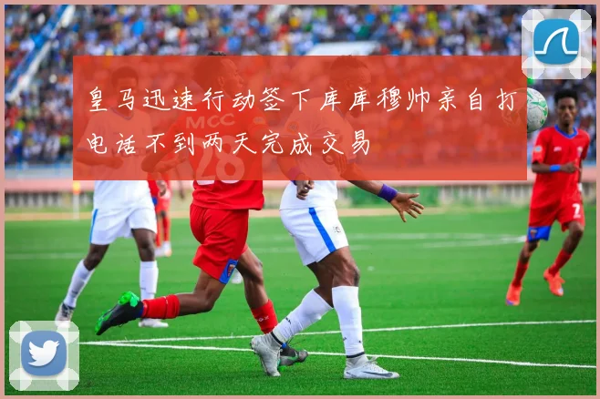 皇马迅速行动签下库库穆帅亲自打电话不到两天完成交易