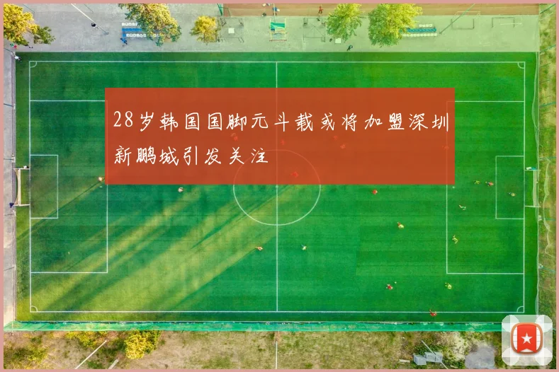 28岁韩国国脚元斗载或将加盟深圳新鹏城引发关注