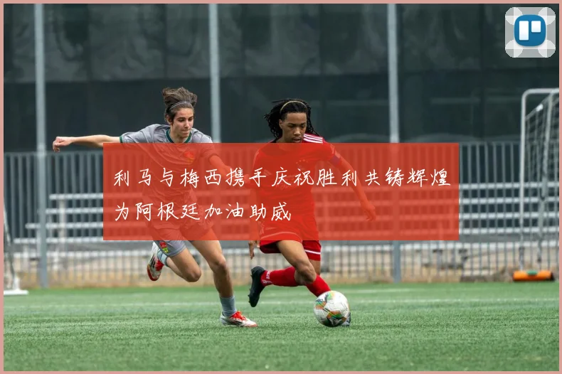 利马与梅西携手庆祝胜利共铸辉煌为阿根廷加油助威