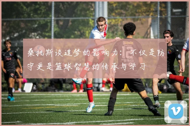 桑托斯谈追梦的影响力：不仅是防守更是篮球智慧的传承与学习