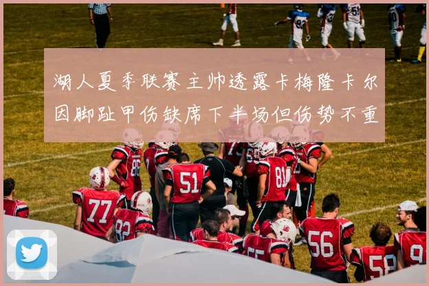 湖人夏季联赛主帅透露卡梅隆卡尔因脚趾甲伤缺席下半场但伤势不重