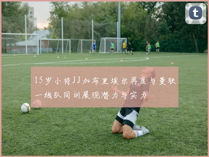 15岁小将JJ加布里埃尔再度与曼联一线队同训展现潜力与实力