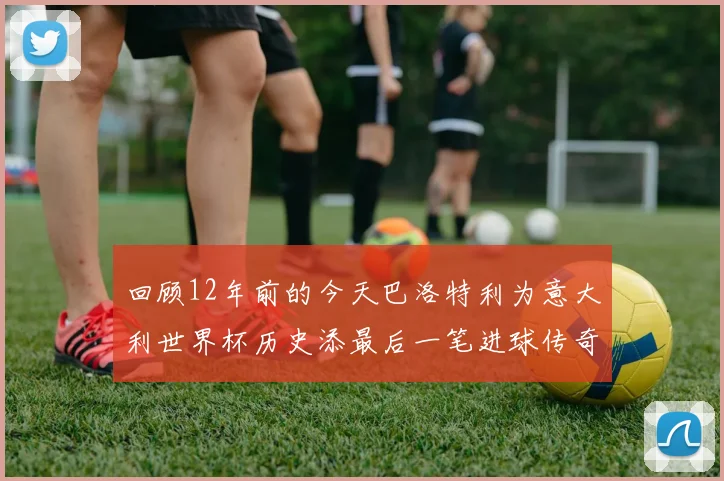 回顾12年前的今天巴洛特利为意大利世界杯历史添最后一笔进球传奇