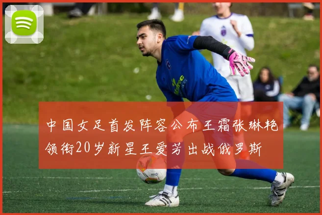 中国女足首发阵容公布王霜张琳艳领衔20岁新星王爱芳出战俄罗斯