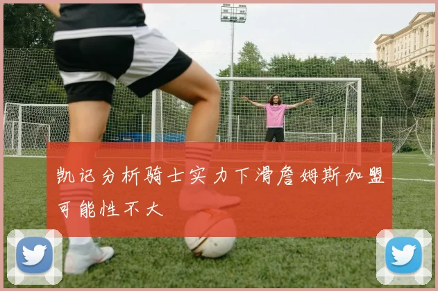 凯记分析骑士实力下滑詹姆斯加盟可能性不大