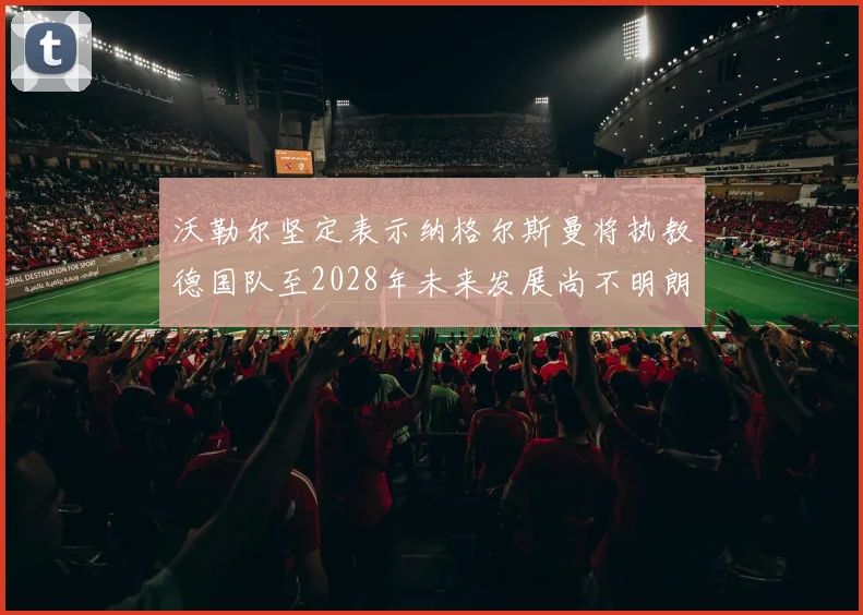 沃勒尔坚定表示纳格尔斯曼将执教德国队至2028年未来发展尚不明朗