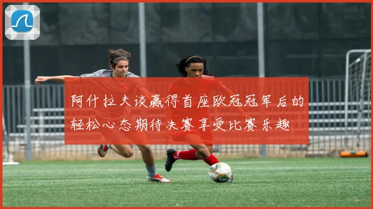 阿什拉夫谈赢得首座欧冠冠军后的轻松心态期待决赛享受比赛乐趣
