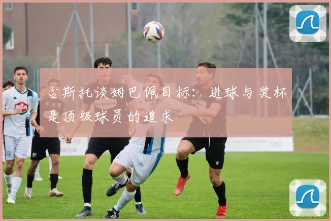 古斯托谈姆巴佩目标：进球与奖杯是顶级球员的追求