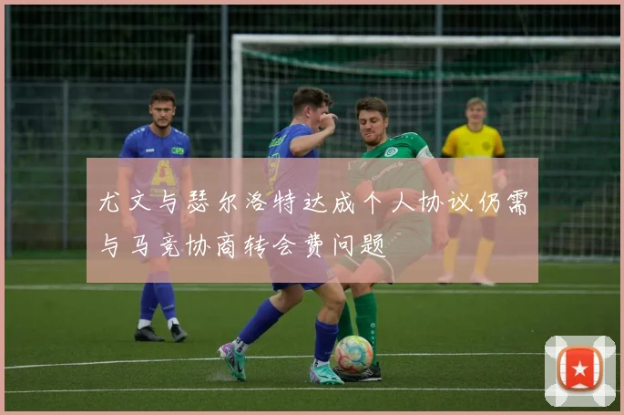 尤文与瑟尔洛特达成个人协议仍需与马竞协商转会费问题