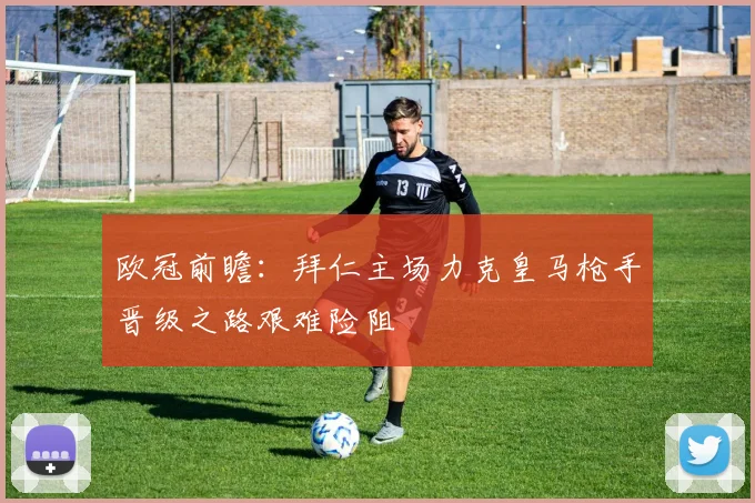 欧冠前瞻：拜仁主场力克皇马枪手晋级之路艰难险阻